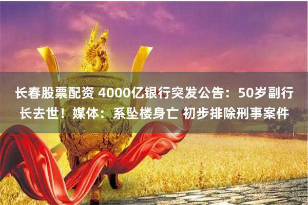 长春股票配资 4000亿银行突发公告：50岁副行长去世！媒体：系坠楼身亡 初步排除刑事案件