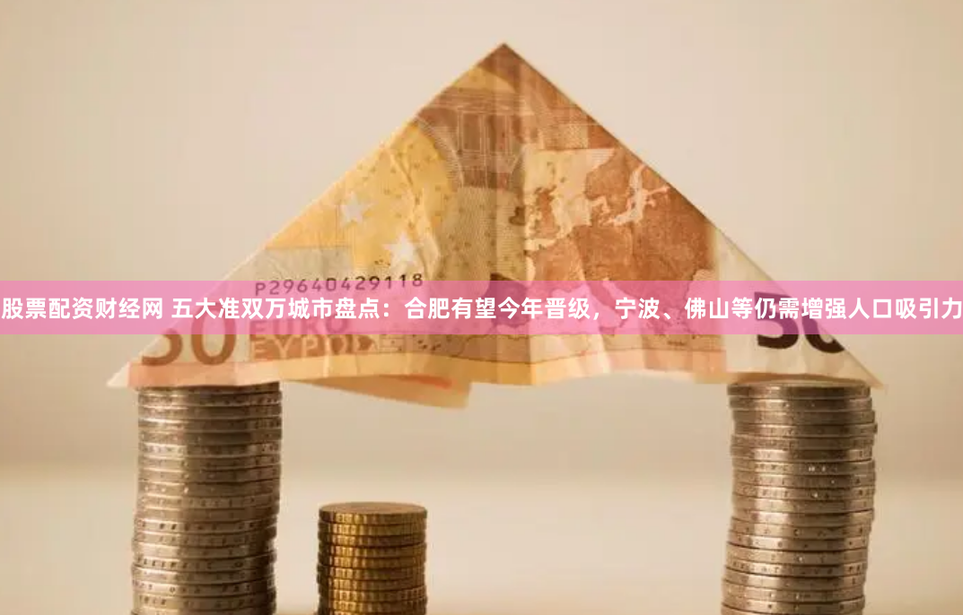 股票配资财经网 五大准双万城市盘点：合肥有望今年晋级，宁波、佛山等仍需增强人口吸引力