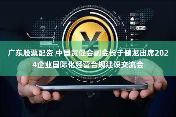 广东股票配资 中国贸促会副会长于健龙出席2024企业国际化经营合规建设交流会