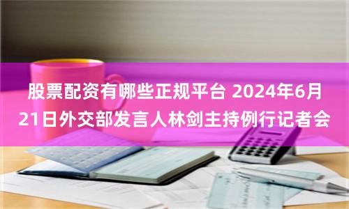 股票配资有哪些正规平台 2024年6月21日外交部发言人林剑主持例行记者会