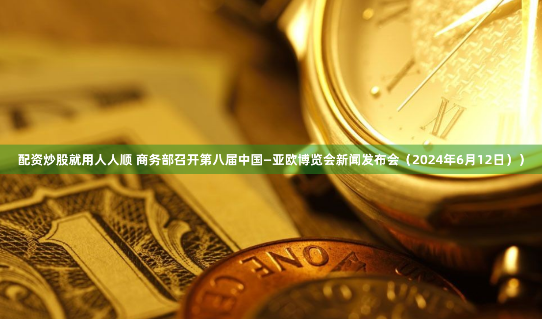 配资炒股就用人人顺 商务部召开第八届中国—亚欧博览会新闻发布会（2024年6月12日））