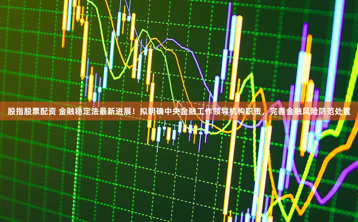 股指股票配资 金融稳定法最新进展！拟明确中央金融工作领导机构职责，完善金融风险防范处置