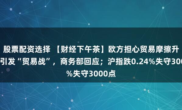 股票配资选择 【财经下午茶】欧方担心贸易摩擦升级或引发“贸易战”，商务部回应；沪指跌0.24%失守3000点