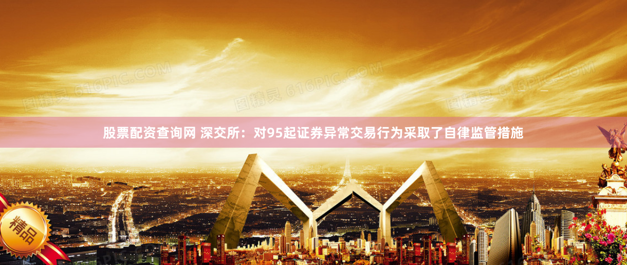股票配资查询网 深交所：对95起证券异常交易行为采取了自律监管措施