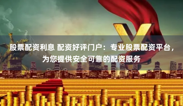 股票配资利息 配资好评门户：专业股票配资平台，为您提供安全可靠的配资服务