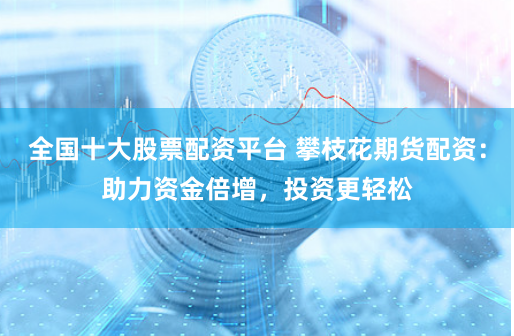 全国十大股票配资平台 攀枝花期货配资：助力资金倍增，投资更轻松