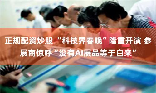 正规配资炒股 “科技界春晚”隆重开演 参展商惊呼“没有AI展品等于白来”