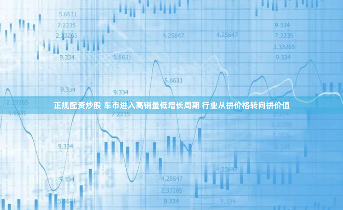 正规配资炒股 车市进入高销量低增长周期 行业从拼价格转向拼价值