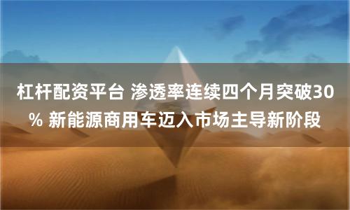 杠杆配资平台 渗透率连续四个月突破30% 新能源商用车迈入市场主导新阶段