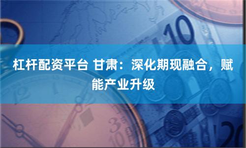 杠杆配资平台 甘肃：深化期现融合，赋能产业升级