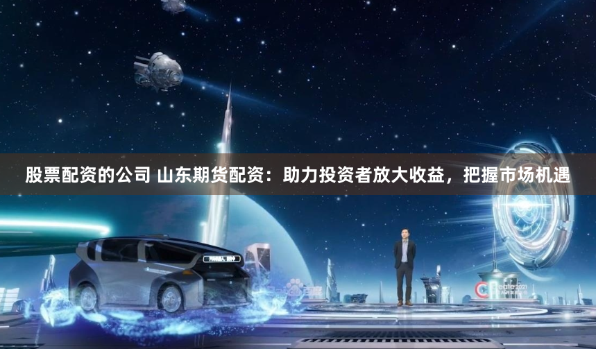 股票配资的公司 山东期货配资：助力投资者放大收益，把握市场机遇